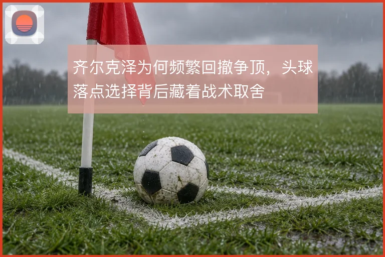 齐尔克泽为何频繁回撤争顶,头球落点选择背后藏着战术取舍