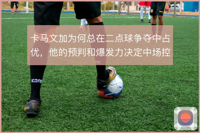 卡马文加为何总在二点球争夺中占优，他的预判和爆发力决定中场控制权