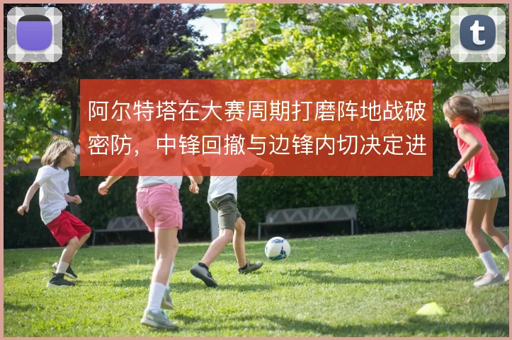 阿尔特塔在大赛周期打磨阵地战破密防，中锋回撤与边锋内切决定进攻层次