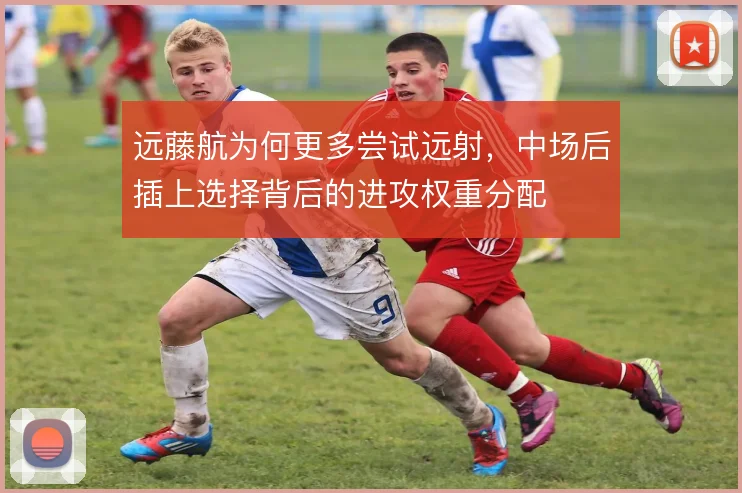远藤航为何更多尝试远射，中场后插上选择背后的进攻权重分配