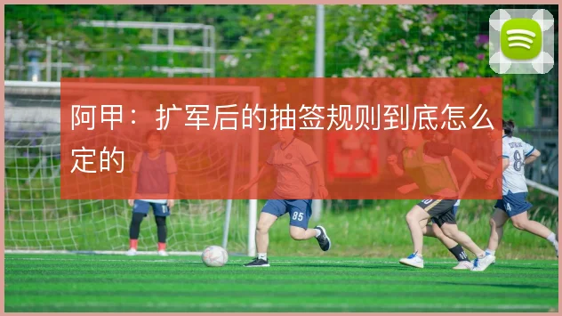 阿甲:扩军后的抽签规则到底怎么定的
