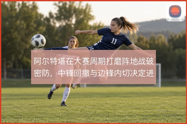 阿尔特塔在大赛周期打磨阵地战破密防，中锋回撤与边锋内切决定进攻层次