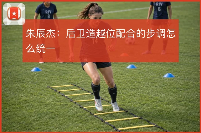 朱辰杰:后卫造越位配合的步调怎么统一