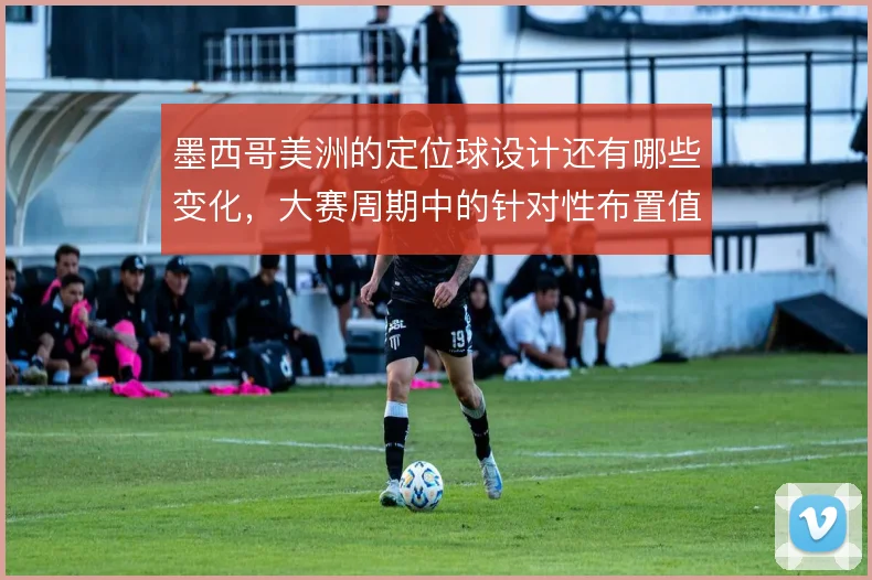 墨西哥美洲的定位球设计还有哪些变化,大赛周期中的针对性布置值得关注