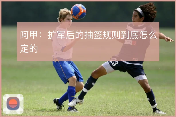 阿甲:扩军后的抽签规则到底怎么定的