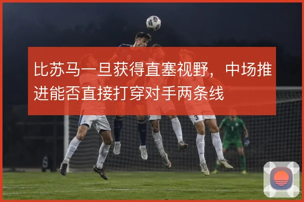 比苏马一旦获得直塞视野,中场推进能否直接打穿对手两条线