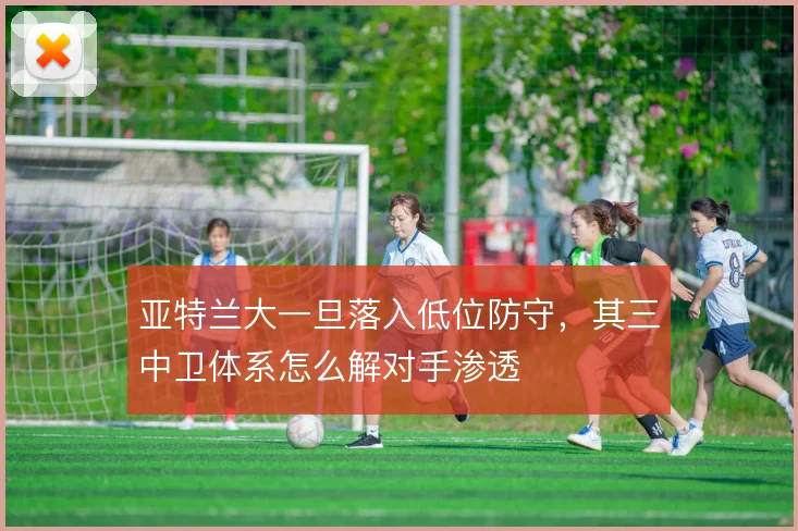 亚特兰大一旦落入低位防守,其三中卫体系怎么解对手渗透