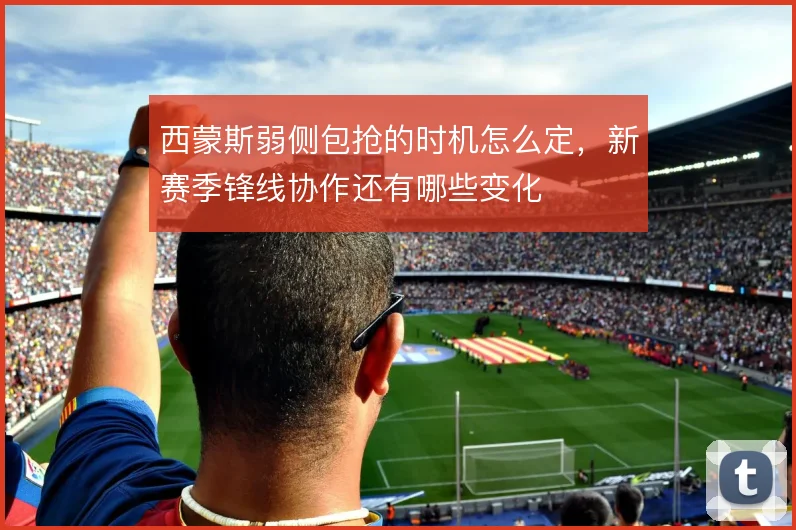 西蒙斯弱侧包抢的时机怎么定，新赛季锋线协作还有哪些变化