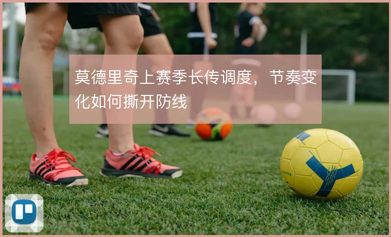 莫德里奇上赛季长传调度,节奏变化如何撕开防线