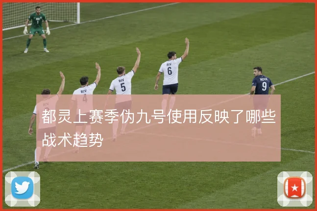 都灵上赛季伪九号使用反映了哪些战术趋势