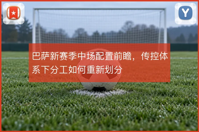 巴萨新赛季中场配置前瞻，传控体系下分工如何重新划分