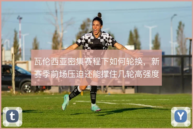 瓦伦西亚密集赛程下如何轮换，新赛季前场压迫还能撑住几轮高强度