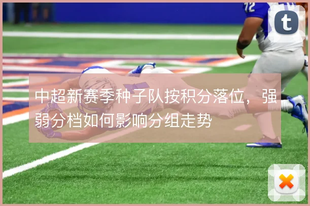 中超新赛季种子队按积分落位，强弱分档如何影响分组走势